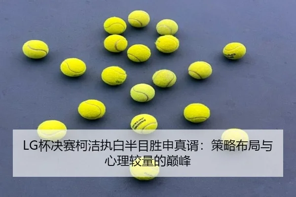 LG杯决赛柯洁执白半目胜申真谞：策略布局与心理较量的巅峰