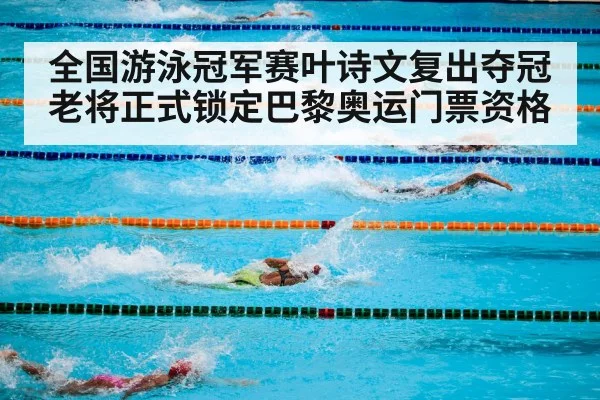 全国游泳冠军赛叶诗文复出夺冠老将正式锁定巴黎奥运门票资格